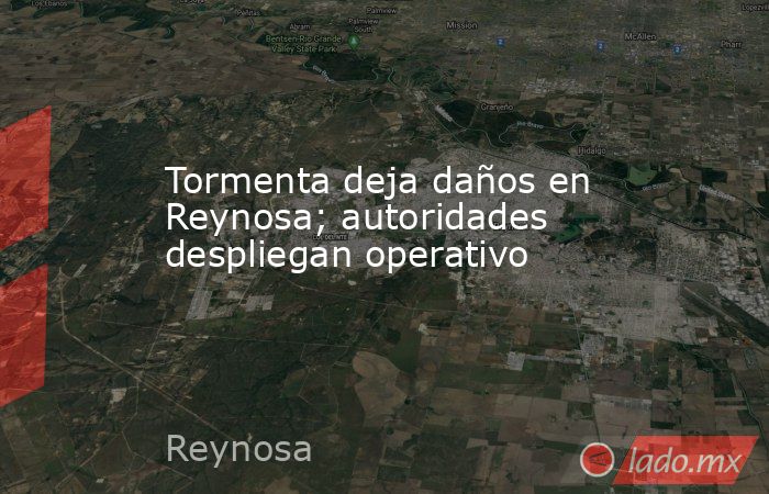 Tormenta deja daños en Reynosa; autoridades despliegan operativo. Noticias en tiempo real