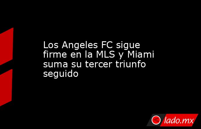 Los Angeles FC sigue firme en la MLS y Miami suma su tercer triunfo seguido. Noticias en tiempo real