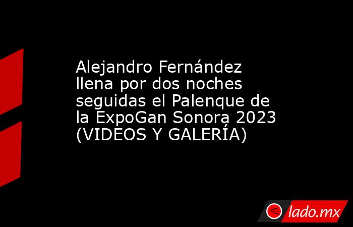 Alejandro Fernández llena por dos noches seguidas el Palenque de la ExpoGan Sonora 2023 (VIDEOS Y GALERÍA). Noticias en tiempo real