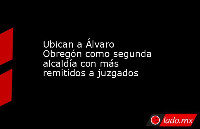 Ubican a Álvaro Obregón como segunda alcaldía con más remitidos a juzgados. Noticias en tiempo real
