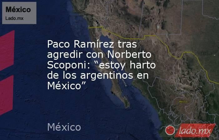 Paco Ramírez tras agredir con Norberto Scoponi: “estoy harto de los argentinos en México”. Noticias en tiempo real