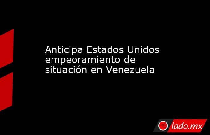 Anticipa Estados Unidos empeoramiento de situación en Venezuela. Noticias en tiempo real