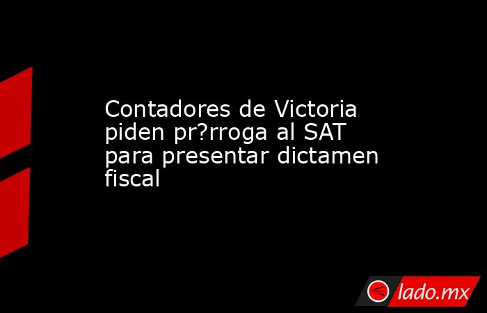 Contadores de Victoria piden pr?rroga al SAT para presentar dictamen fiscal. Noticias en tiempo real