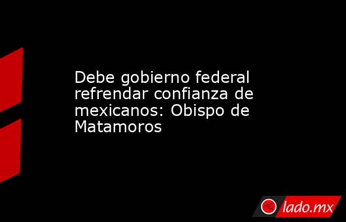Debe gobierno federal refrendar confianza de mexicanos: Obispo de Matamoros. Noticias en tiempo real
