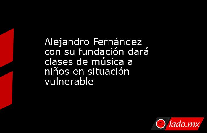 Alejandro Fernández con su fundación dará clases de música a niños en situación vulnerable. Noticias en tiempo real