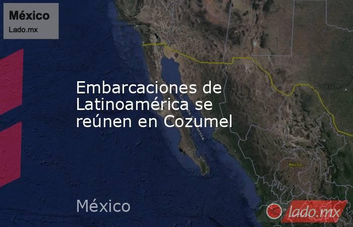 Embarcaciones de Latinoamérica se reúnen en Cozumel. Noticias en tiempo real