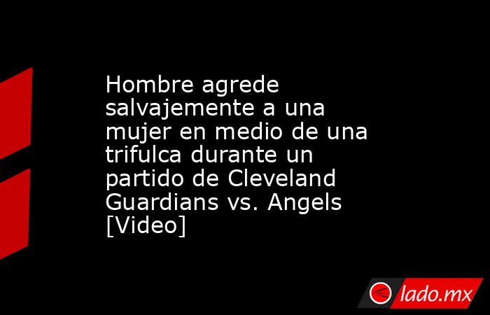 Hombre agrede salvajemente a una mujer en medio de una trifulca durante un partido de Cleveland Guardians vs. Angels [Video]. Noticias en tiempo real