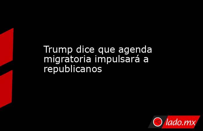 Trump dice que agenda migratoria impulsará a republicanos. Noticias en tiempo real