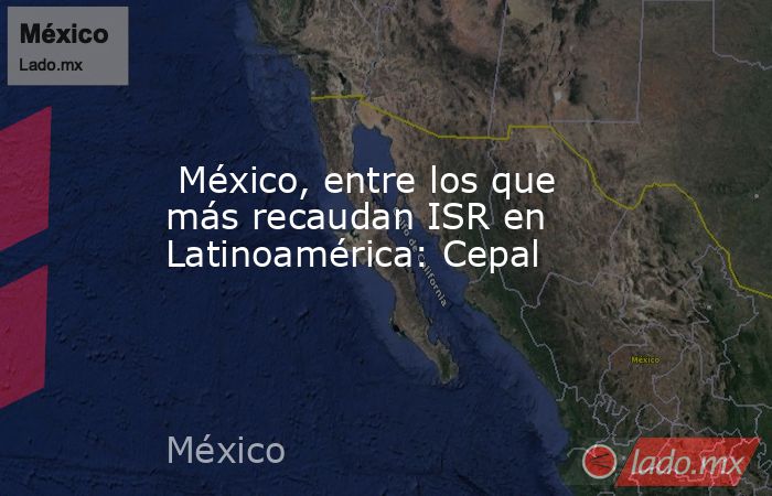  México, entre los que más recaudan ISR en Latinoamérica: Cepal. Noticias en tiempo real