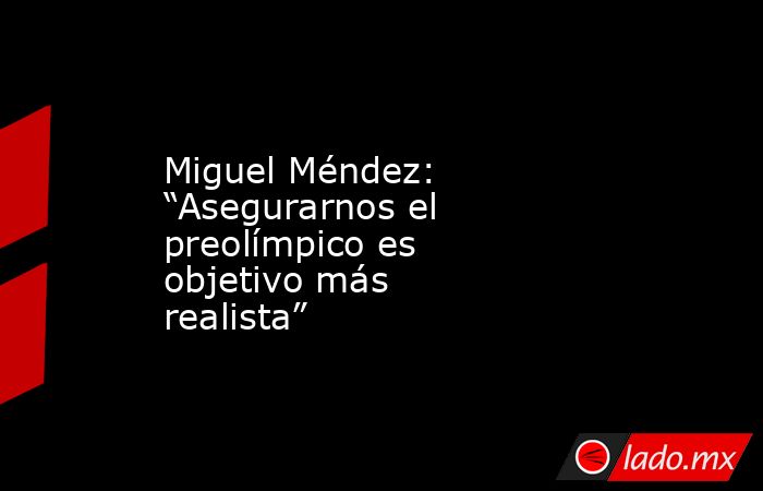 Miguel Méndez: “Asegurarnos el preolímpico es objetivo más realista”. Noticias en tiempo real