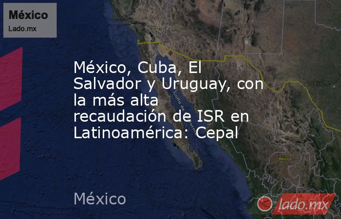 México, Cuba, El Salvador y Uruguay, con la más alta recaudación de ISR en Latinoamérica: Cepal. Noticias en tiempo real