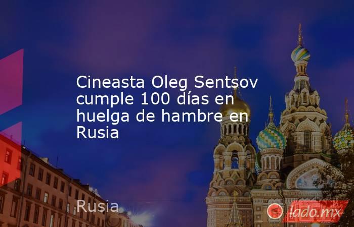 Cineasta Oleg Sentsov cumple 100 días en huelga de hambre en Rusia. Noticias en tiempo real