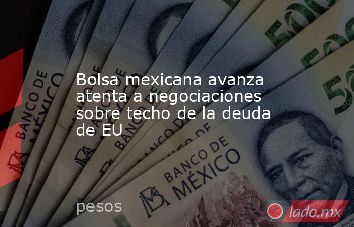 Bolsa mexicana avanza atenta a negociaciones sobre techo de la deuda de EU. Noticias en tiempo real