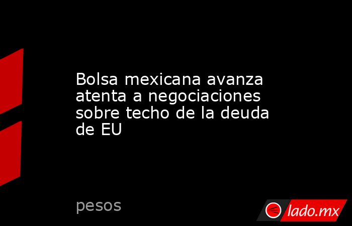 Bolsa mexicana avanza atenta a negociaciones sobre techo de la deuda de EU. Noticias en tiempo real