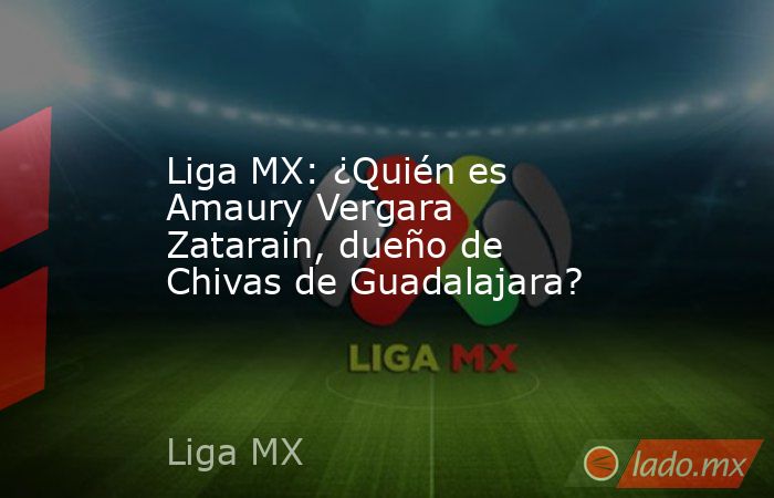 Liga MX: ¿Quién es Amaury Vergara Zatarain, dueño de Chivas de Guadalajara?. Noticias en tiempo real
