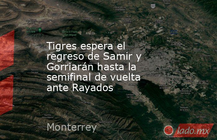 Tigres espera el regreso de Samir y Gorriarán hasta la semifinal de vuelta ante Rayados. Noticias en tiempo real