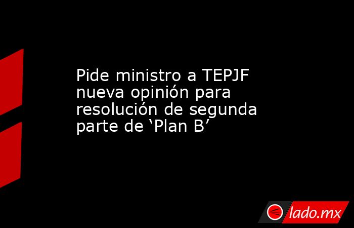 Pide ministro a TEPJF nueva opinión para resolución de segunda parte de ‘Plan B’. Noticias en tiempo real