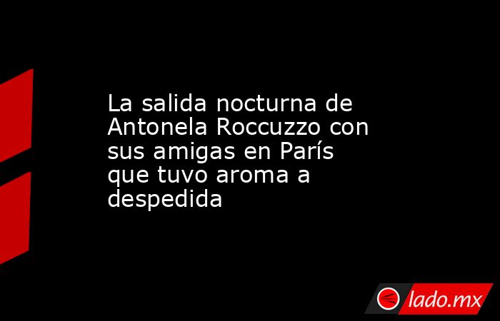 La salida nocturna de Antonela Roccuzzo con sus amigas en París que tuvo aroma a despedida. Noticias en tiempo real