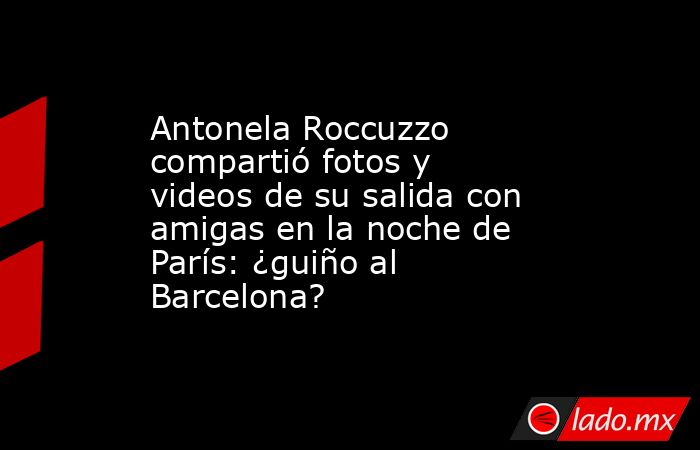 Antonela Roccuzzo compartió fotos y videos de su salida con amigas en la noche de París: ¿guiño al Barcelona?. Noticias en tiempo real