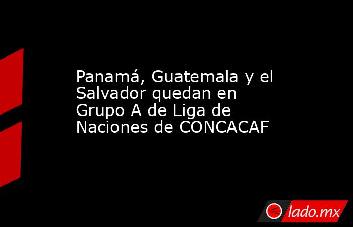 Panamá, Guatemala y el Salvador quedan en Grupo A de Liga de Naciones de CONCACAF. Noticias en tiempo real