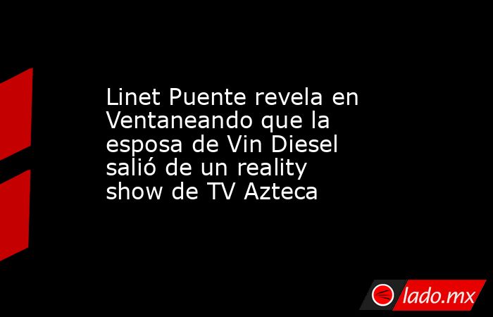 Linet Puente revela en Ventaneando que la esposa de Vin Diesel salió de un reality show de TV Azteca. Noticias en tiempo real