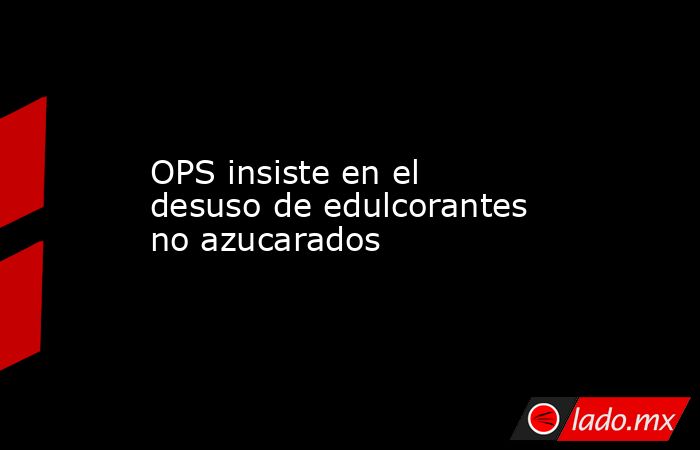 OPS insiste en el desuso de edulcorantes no azucarados. Noticias en tiempo real