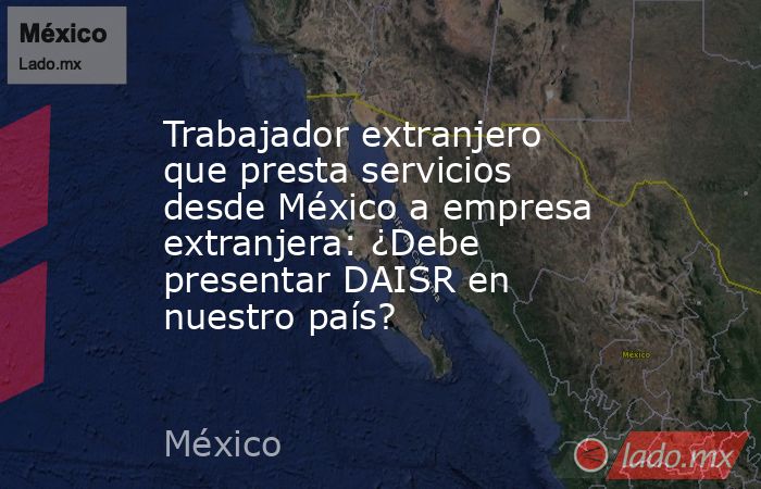 Trabajador extranjero que presta servicios desde México a empresa extranjera: ¿Debe presentar DAISR en nuestro país?. Noticias en tiempo real