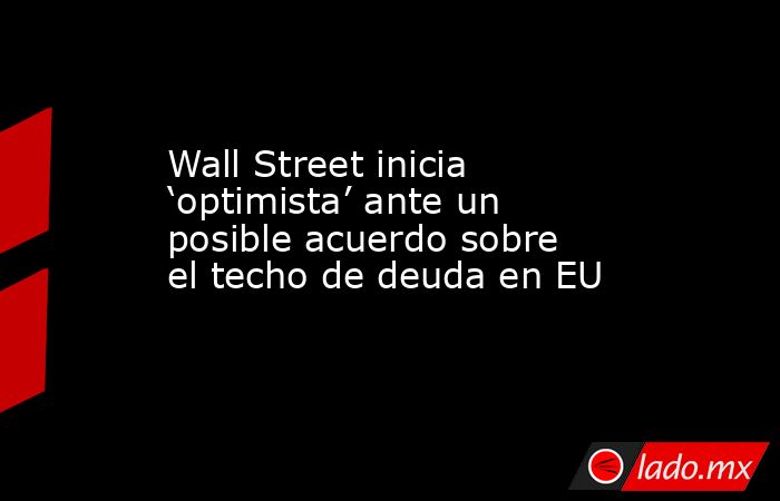 Wall Street inicia ‘optimista’ ante un posible acuerdo sobre el techo de deuda en EU. Noticias en tiempo real