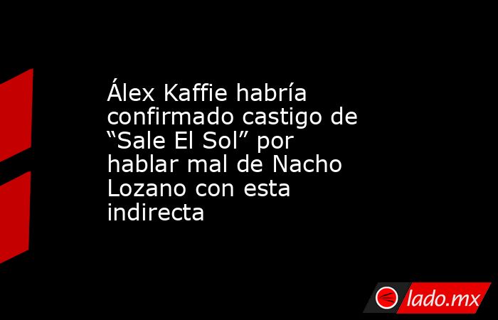 Álex Kaffie habría confirmado castigo de “Sale El Sol” por hablar mal de Nacho Lozano con esta indirecta. Noticias en tiempo real