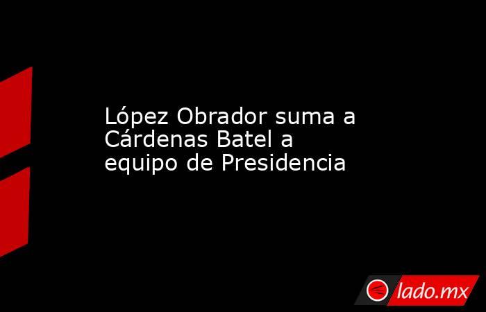 López Obrador suma a Cárdenas Batel a equipo de Presidencia. Noticias en tiempo real
