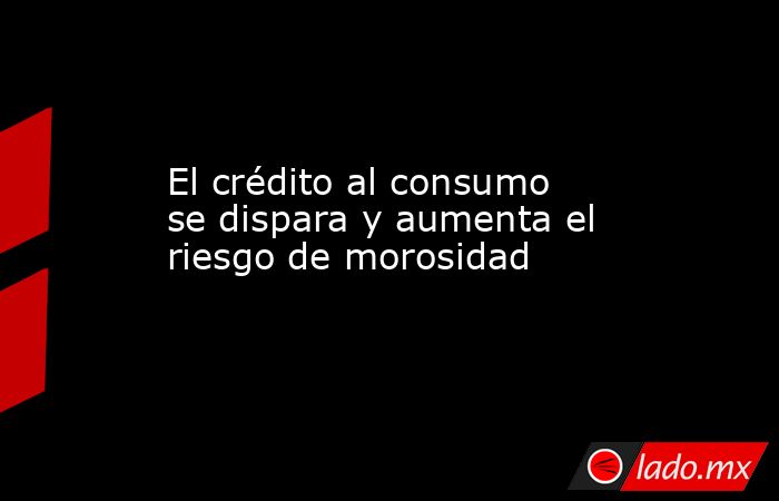 El crédito al consumo se dispara y aumenta el riesgo de morosidad - Lado.mx