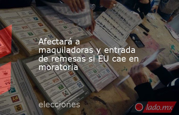 Afectará a maquiladoras y entrada de remesas si EU cae en moratoria. Noticias en tiempo real