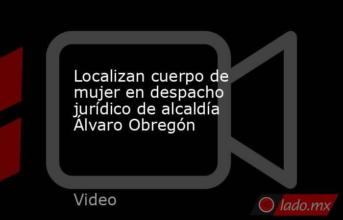 Localizan cuerpo de mujer en despacho jurídico de alcaldía Álvaro Obregón. Noticias en tiempo real