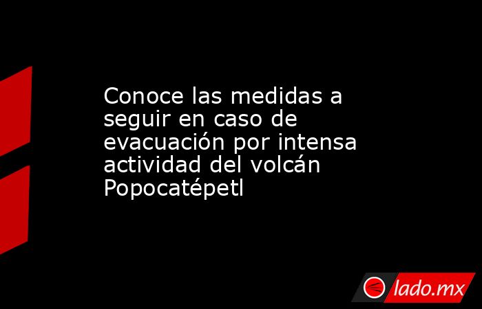 Conoce las medidas a seguir en caso de evacuación por intensa actividad del volcán Popocatépetl. Noticias en tiempo real