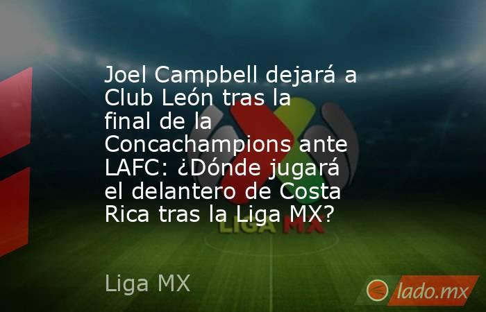Joel Campbell dejará a Club León tras la final de la Concachampions ante LAFC: ¿Dónde jugará el delantero de Costa Rica tras la Liga MX?. Noticias en tiempo real