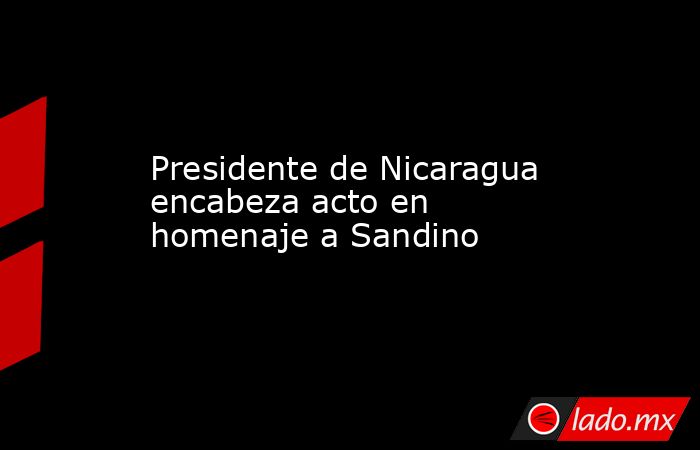 Presidente de Nicaragua encabeza acto en homenaje a Sandino. Noticias en tiempo real