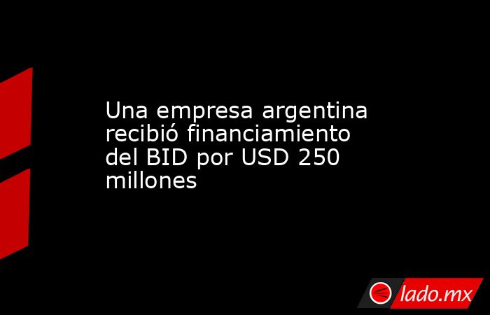 Una empresa argentina recibió financiamiento del BID por USD 250 millones. Noticias en tiempo real