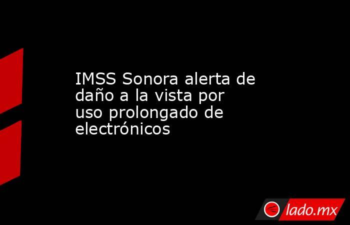 IMSS Sonora alerta de daño a la vista por uso prolongado de electrónicos. Noticias en tiempo real