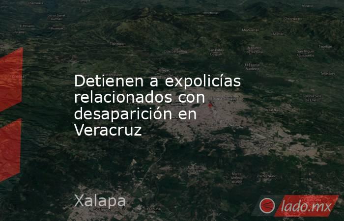 Detienen a expolicías relacionados con desaparición en Veracruz. Noticias en tiempo real