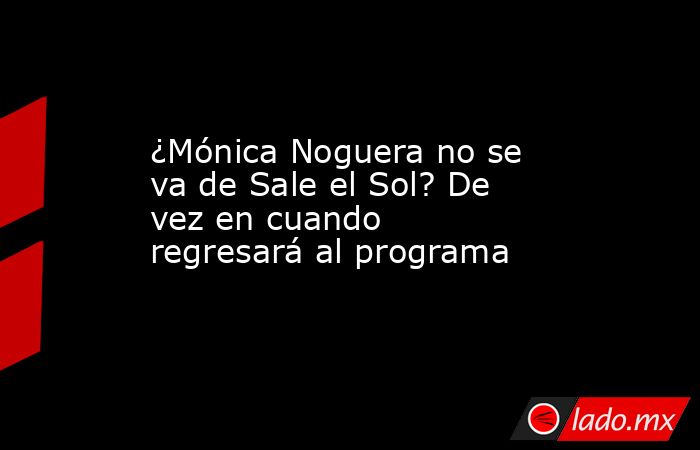 ¿Mónica Noguera no se va de Sale el Sol? De vez en cuando regresará al programa. Noticias en tiempo real