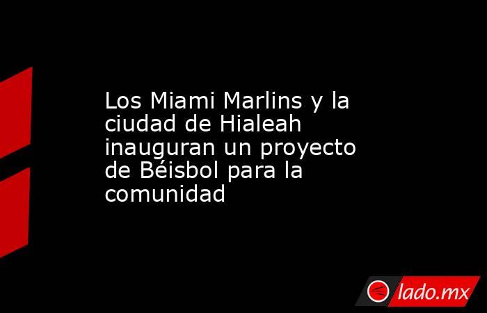 Los Miami Marlins y la ciudad de Hialeah inauguran un proyecto de Béisbol para la comunidad. Noticias en tiempo real