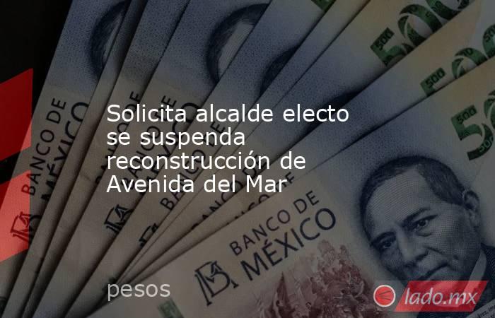 Solicita alcalde electo se suspenda reconstrucción de Avenida del Mar. Noticias en tiempo real