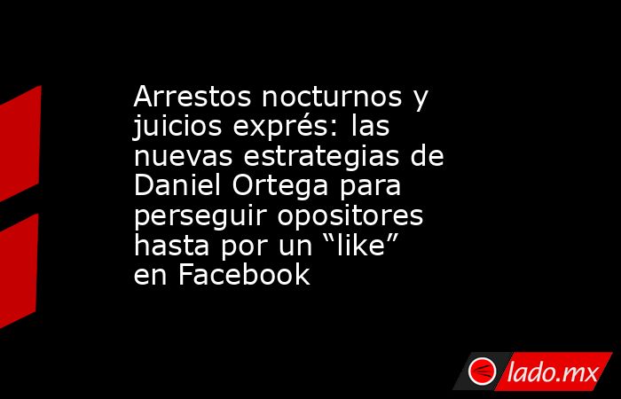 Arrestos nocturnos y juicios exprés: las nuevas estrategias de Daniel Ortega para perseguir opositores hasta por un “like” en Facebook. Noticias en tiempo real