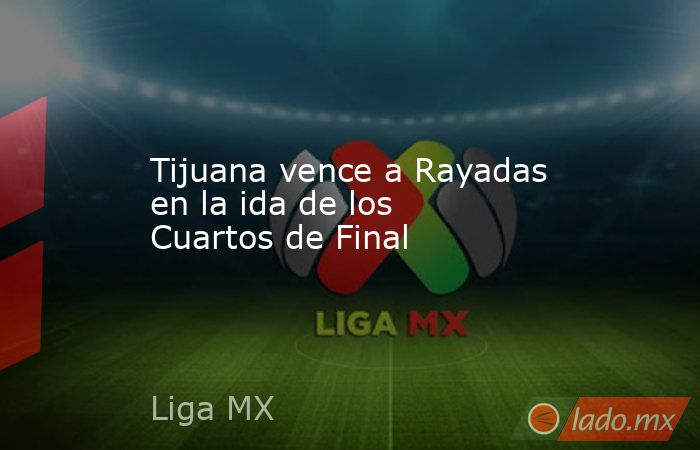Tijuana vence a Rayadas en la ida de los Cuartos de Final. Noticias en tiempo real