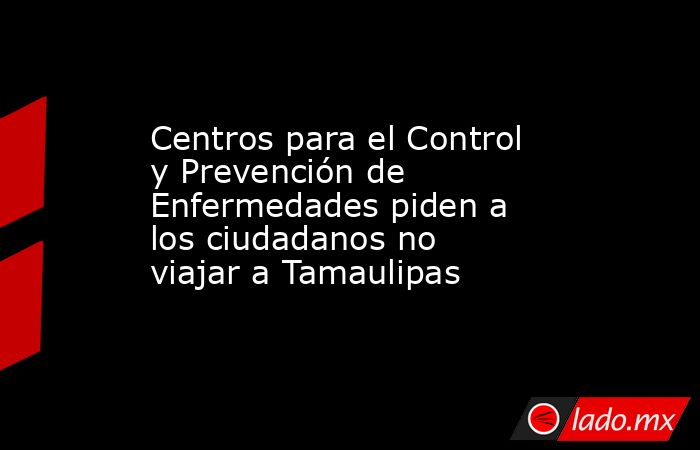Centros para el Control y Prevención de Enfermedades piden a los ciudadanos no viajar a Tamaulipas. Noticias en tiempo real