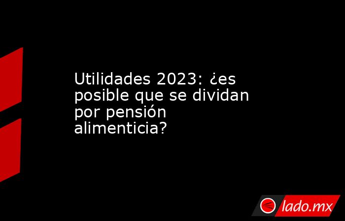 Utilidades 2023: ¿es posible que se dividan por pensión alimenticia?. Noticias en tiempo real