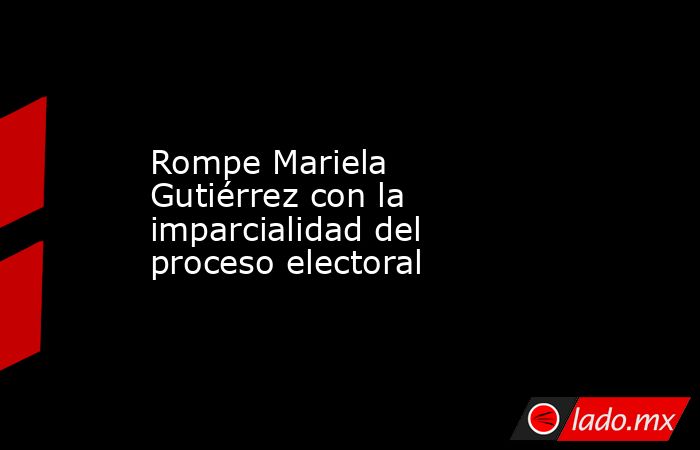 Rompe Mariela Gutiérrez con la imparcialidad del proceso electoral. Noticias en tiempo real
