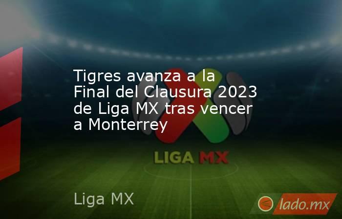 Tigres avanza a la Final del Clausura 2023 de Liga MX tras vencer a Monterrey. Noticias en tiempo real