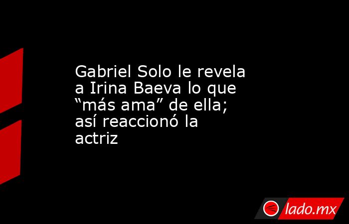 Gabriel Solo le revela a Irina Baeva lo que “más ama” de ella; así reaccionó la actriz. Noticias en tiempo real