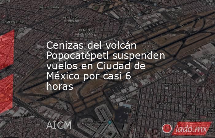 Cenizas del volcán Popocatépetl suspenden vuelos en Ciudad de México por casi 6 horas. Noticias en tiempo real